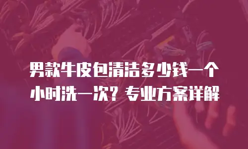 男款牛皮包清洁多少钱一个小时洗一次？专业方案详解