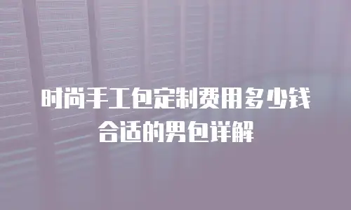 时尚手工包定制费用多少钱合适的男包详解