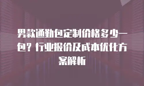 男款通勤包定制价格多少一包？行业报价及成本优化方案解析