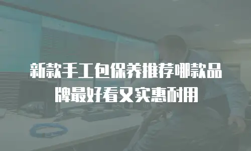 新款手工包保养推荐哪款品牌最好看又实惠耐用
