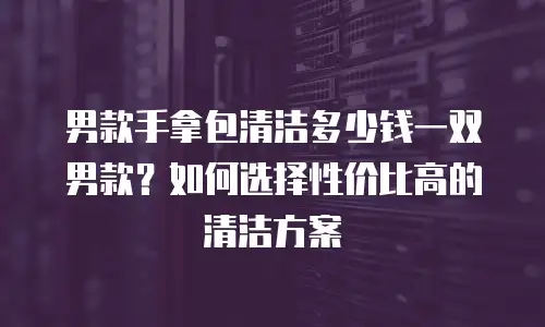 男款手拿包清洁多少钱一双男款？如何选择性价比高的清洁方案