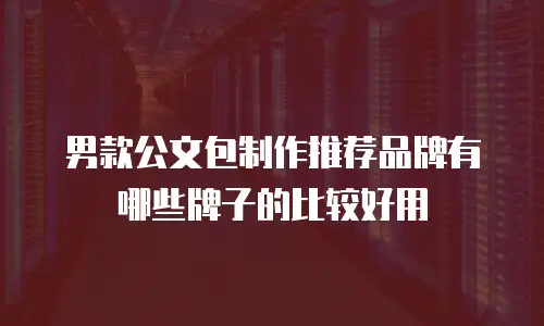 男款公文包制作推荐品牌有哪些牌子的比较好用