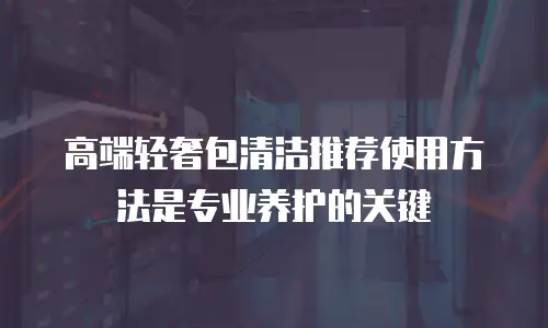 高端轻奢包清洁推荐使用方法是专业养护的关键