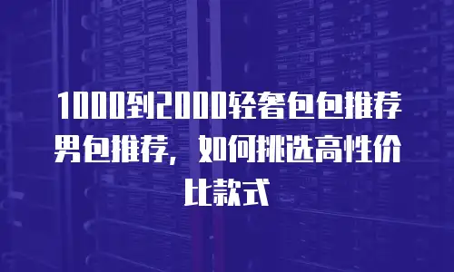 1000到2000轻奢包包推荐男包推荐，如何挑选高性价比款式