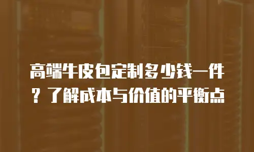 高端牛皮包定制多少钱一件？了解成本与价值的平衡点