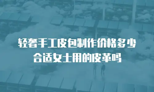 轻奢手工皮包制作价格多少合适女士用的皮革吗