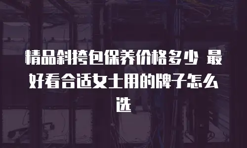 精品斜挎包保养价格多少 最好看合适女士用的牌子怎么选