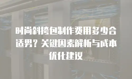 时尚斜挎包制作费用多少合适男？关键因素解析与成本优化建议