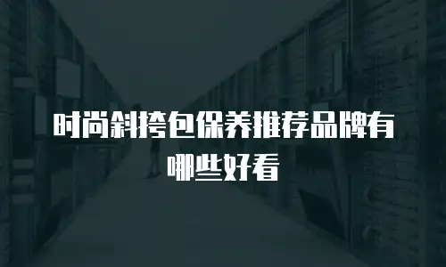 时尚斜挎包保养推荐品牌有哪些好看