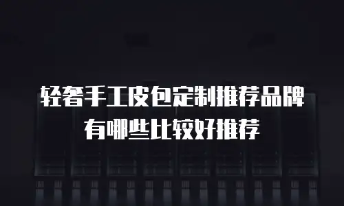 轻奢手工皮包定制推荐品牌有哪些比较好推荐