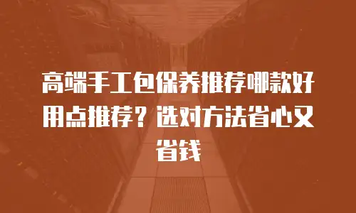 高端手工包保养推荐哪款好用点推荐？选对方法省心又省钱