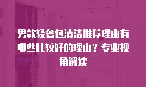 男款轻奢包清洁推荐理由有哪些比较好的理由？专业视角解读
