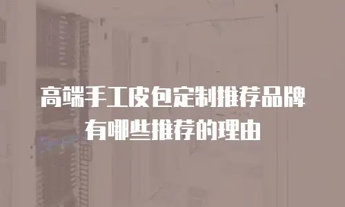 高端手工皮包定制推荐品牌有哪些推荐的理由