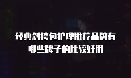 经典斜挎包护理推荐品牌有哪些牌子的比较好用