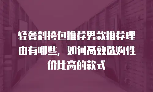 轻奢斜挎包推荐男款推荐理由有哪些，如何高效选购性价比高的款式