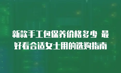 新款手工包保养价格多少 最好看合适女士用的选购指南