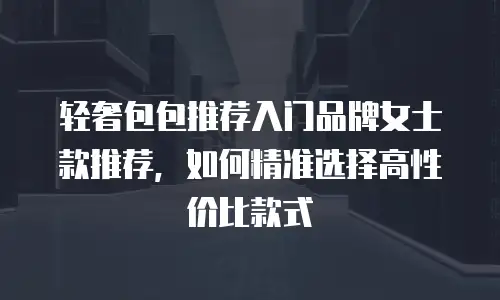 轻奢包包推荐入门品牌女士款推荐，如何精准选择高性价比款式