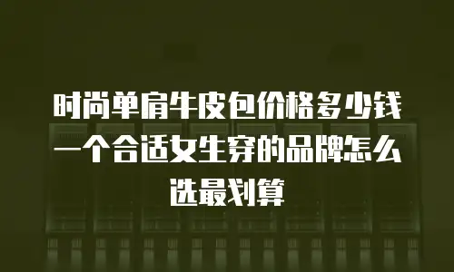 时尚单肩牛皮包价格多少钱一个合适女生穿的品牌怎么选最划算