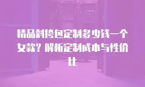 精品斜挎包定制多少钱一个女款？解析定制成本与性价比