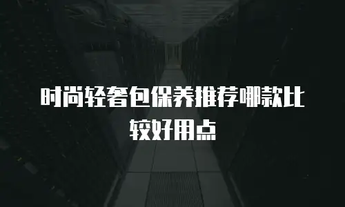 时尚轻奢包保养推荐哪款比较好用点