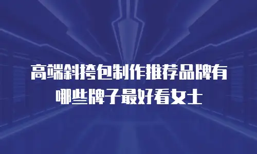 高端斜挎包制作推荐品牌有哪些牌子最好看女士