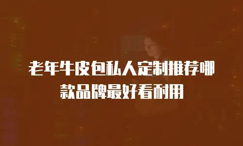 老年牛皮包私人定制推荐哪款品牌最好看耐用