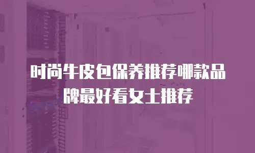 时尚牛皮包保养推荐哪款品牌最好看女士推荐