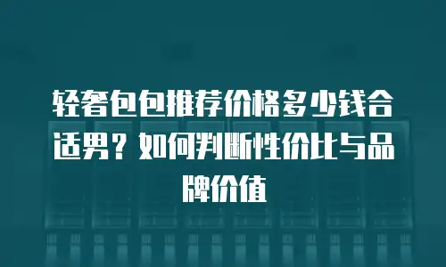 轻奢包包推荐价格多少钱合适男？如何判断性价比与品牌价值