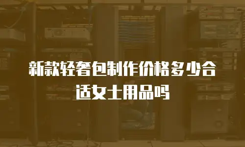 新款轻奢包制作价格多少合适女士用品吗
