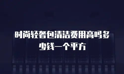 时尚轻奢包清洁费用高吗多少钱一个平方