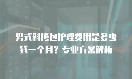 男式斜挎包护理费用是多少钱一个月？专业方案解析