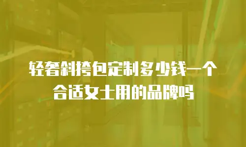 轻奢斜挎包定制多少钱一个合适女士用的品牌吗