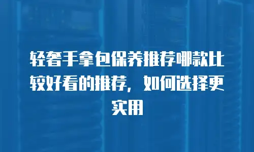 轻奢手拿包保养推荐哪款比较好看的推荐，如何选择更实用