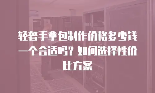 轻奢手拿包制作价格多少钱一个合适吗？如何选择性价比方案