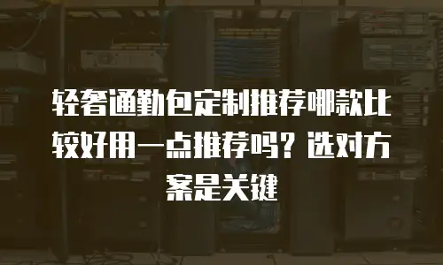 轻奢通勤包定制推荐哪款比较好用一点推荐吗？选对方案是关键