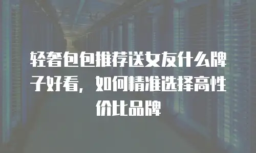 轻奢包包推荐送女友什么牌子好看，如何精准选择高性价比品牌