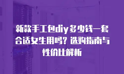 新款手工包diy多少钱一套合适女生用吗？选购指南与性价比解析