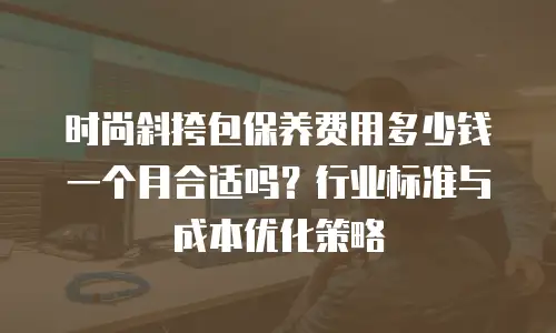 时尚斜挎包保养费用多少钱一个月合适吗？行业标准与成本优化策略