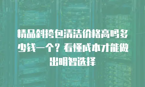 精品斜挎包清洁价格高吗多少钱一个？看懂成本才能做出明智选择
