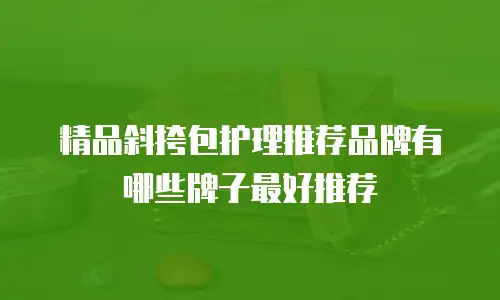 精品斜挎包护理推荐品牌有哪些牌子最好推荐