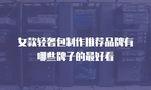 女款轻奢包制作推荐品牌有哪些牌子的最好看