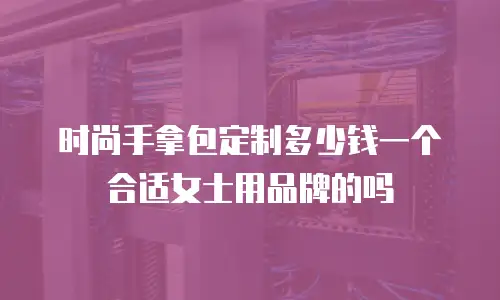 时尚手拿包定制多少钱一个合适女士用品牌的吗