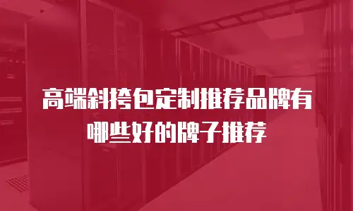 高端斜挎包定制推荐品牌有哪些好的牌子推荐