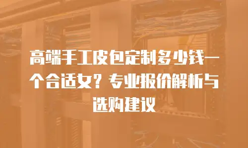 高端手工皮包定制多少钱一个合适女？专业报价解析与选购建议