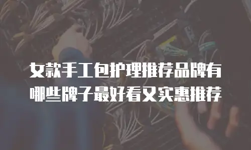 女款手工包护理推荐品牌有哪些牌子最好看又实惠推荐