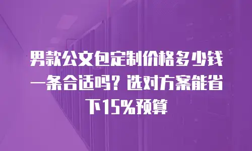 男款公文包定制价格多少钱一条合适吗？选对方案能省下15%预算