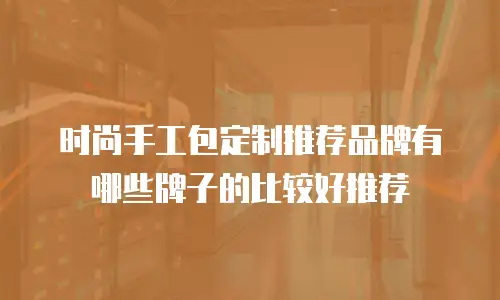 时尚手工包定制推荐品牌有哪些牌子的比较好推荐