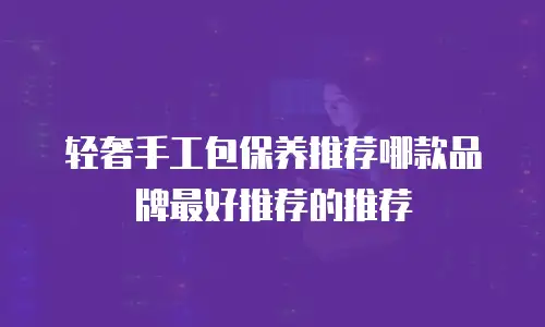 轻奢手工包保养推荐哪款品牌最好推荐的推荐