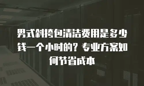 男式斜挎包清洁费用是多少钱一个小时的？专业方案如何节省成本