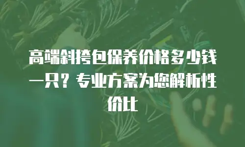 高端斜挎包保养价格多少钱一只？专业方案为您解析性价比